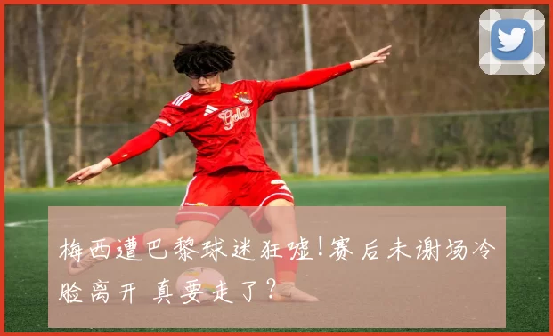 梅西遭巴黎球迷狂嘘!赛后未谢场冷脸离开 真要走了？