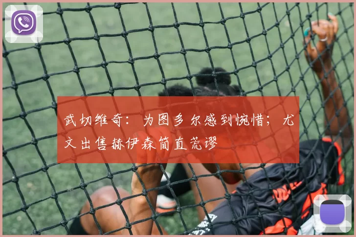 武切维奇：为图多尔感到惋惜；尤文出售赫伊森简直荒谬