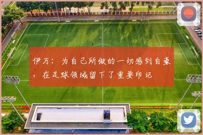 伊万：为自己所做的一切感到自豪，在足球领域留下了重要印记