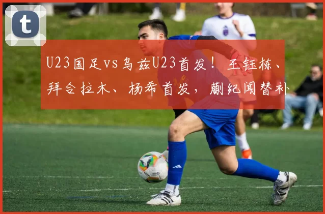U23国足vs乌兹U23首发！王钰栋、拜合拉木、杨希首发，蒯纪闻替补！