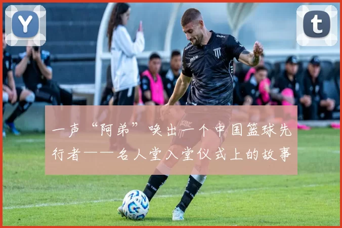 一声“阿弟”唤出一个中国篮球先行者——名人堂入堂仪式上的故事和妙语