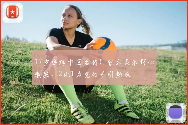 17岁逆转中国名将！张本美和野心勃发，2比1力克对手引热议