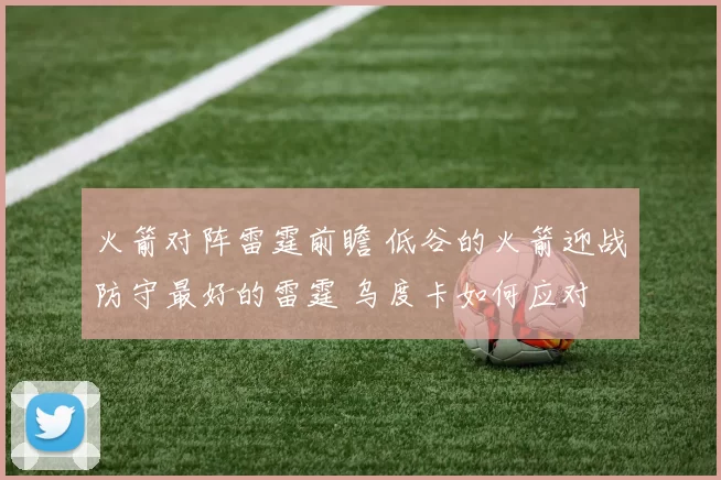火箭对阵雷霆前瞻 低谷的火箭迎战防守最好的雷霆 乌度卡如何应对