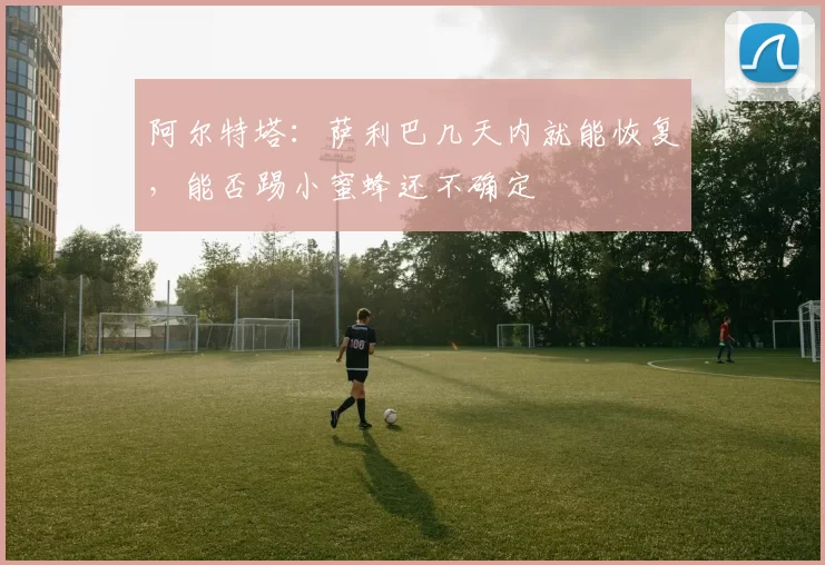 阿尔特塔：萨利巴几天内就能恢复，能否踢小蜜蜂还不确定