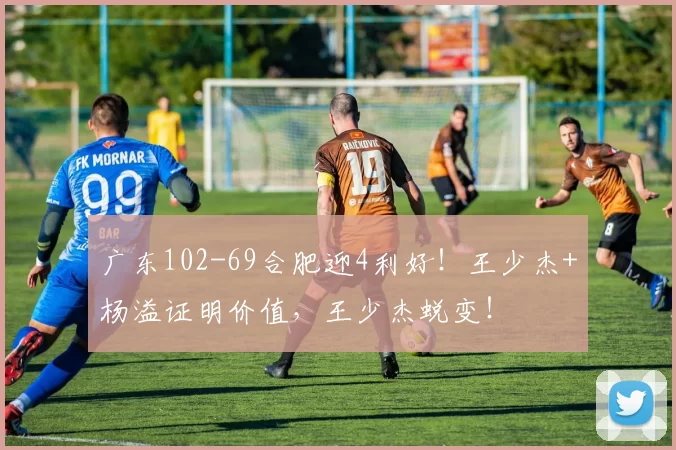 广东102-69合肥迎4利好！王少杰+杨溢证明价值，王少杰蜕变！