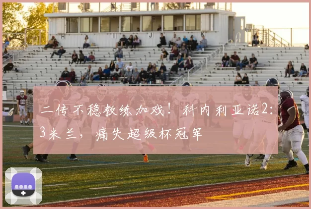 二传不稳教练加戏！科内利亚诺2：3米兰，痛失超级杯冠军