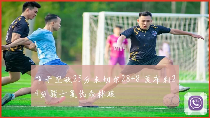 华子空砍25分米切尔28+8 莫布利24分骑士复仇森林狼