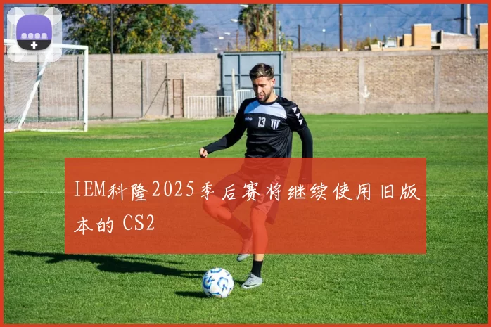 IEM科隆2025季后赛将继续使用旧版本的 CS2